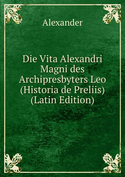Обложка книги Die Vita Alexandri Magni des Archipresbyters Leo (Historia de Preliis) (Latin Edition), Alexander