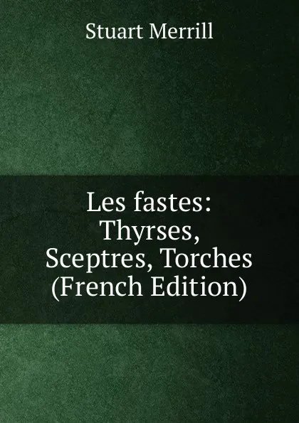 Обложка книги Les fastes: Thyrses, Sceptres, Torches (French Edition), Stuart Merrill