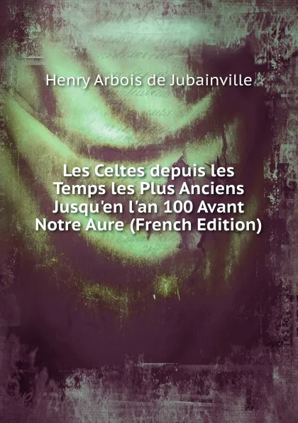 Обложка книги Les Celtes depuis les Temps les Plus Anciens Jusqu.en l.an 100 Avant Notre Aure (French Edition), Henry Arbois de Jubainville