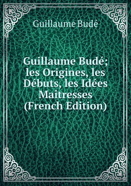 Обложка книги Guillaume Bude; les Origines, les Debuts, les Idees Maitresses (French Edition), Guillaume Budé