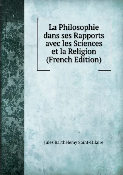 Обложка книги La Philosophie dans ses Rapports avec les Sciences et la Religion (French Edition), Jules Barthélemy Saint-Hilaire