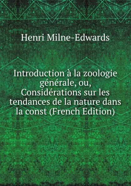 Обложка книги Introduction a la zoologie generale, ou, Considerations sur les tendances de la nature dans la const (French Edition), Henri Milne-Edwards