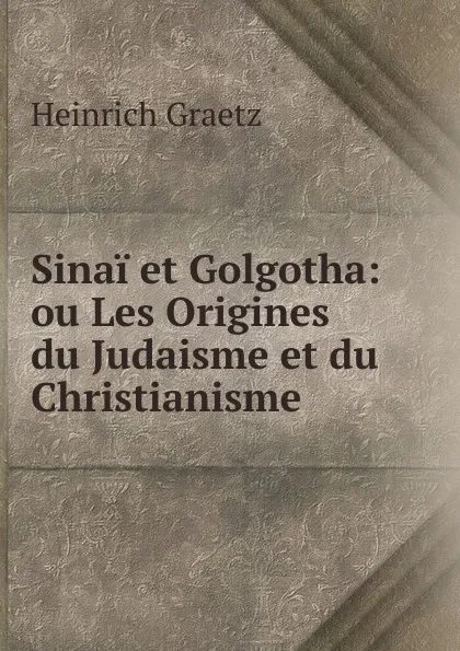 Обложка книги Sinai et Golgotha: ou Les Origines du Judaisme et du Christianisme, Heinrich Graetz