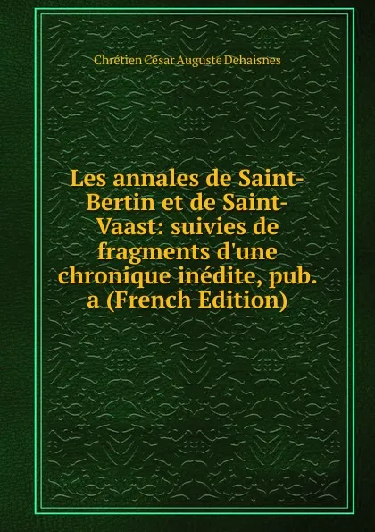 Обложка книги Les annales de Saint-Bertin et de Saint-Vaast: suivies de fragments d.une chronique inedite, pub. a (French Edition), Chrétien César Auguste Dehaisnes