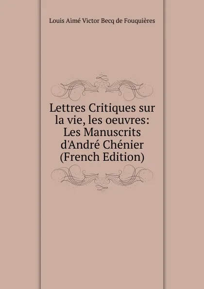 Обложка книги Lettres Critiques sur la vie, les oeuvres: Les Manuscrits d.Andre Chenier (French Edition), Louis Aimé Victor Becq de Fouquières