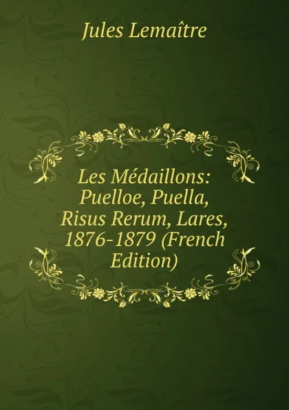 Обложка книги Les Medaillons: Puelloe, Puella, Risus Rerum, Lares, 1876-1879 (French Edition), Jules Lemaitre