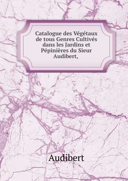 Обложка книги Catalogue des Vegetaux de tous Genres Cultives dans les Jardins et Pepinieres du Sieur Audibert, ., Audibert