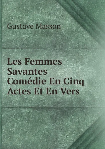 Обложка книги Les Femmes Savantes Comedie En Cinq Actes Et En Vers., Gustave Masson