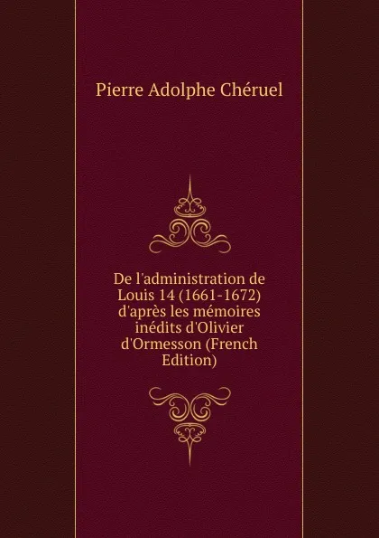 Обложка книги De l.administration de Louis 14 (1661-1672) d.apres les memoires inedits d.Olivier d.Ormesson (French Edition), Pierre Adolphe Chéruel