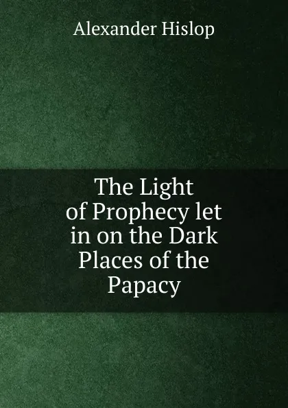 Обложка книги The Light of Prophecy let in on the Dark Places of the Papacy, Alexander Hislop