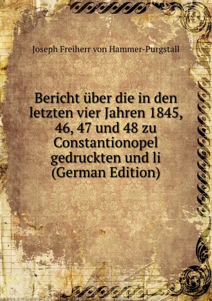 Обложка книги Bericht uber die in den letzten vier Jahren 1845, 46, 47 und 48 zu Constantionopel gedruckten und li (German Edition), Joseph Freiherr von Hammer-Purgstall