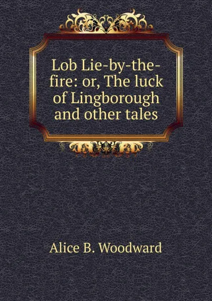 Обложка книги Lob Lie-by-the-fire: or, The luck of Lingborough and other tales, Alice B. Woodward