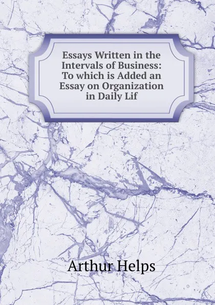 Обложка книги Essays Written in the Intervals of Business: To which is Added an Essay on Organization in Daily Lif, Helps Arthur