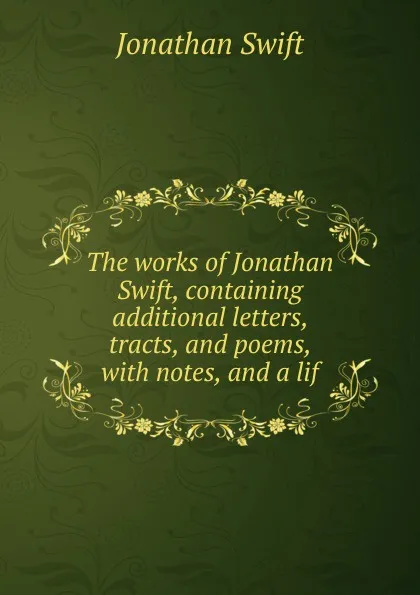 Обложка книги The works of Jonathan Swift, containing additional letters, tracts, and poems, with notes, and a lif, Swift Jonathan