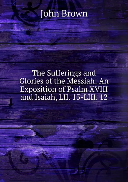 Обложка книги The Sufferings and Glories of the Messiah: An Exposition of Psalm XVIII and Isaiah, LII. 13-LIII. 12, John Brown