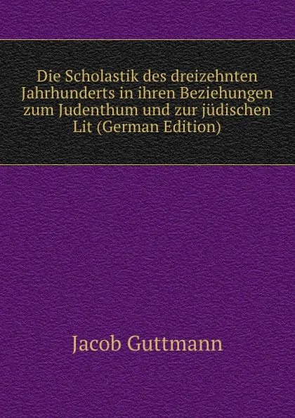 Обложка книги Die Scholastik des dreizehnten Jahrhunderts in ihren Beziehungen zum Judenthum und zur judischen Lit (German Edition), Jacob Guttmann