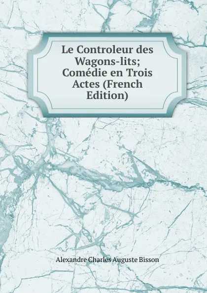 Обложка книги Le Controleur des Wagons-lits; Comedie en Trois Actes (French Edition), Alexandre Charles Auguste Bisson