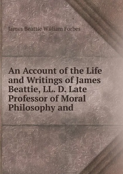 Обложка книги An Account of the Life and Writings of James Beattie, LL. D. Late Professor of Moral Philosophy and, James Beattie William Forbes