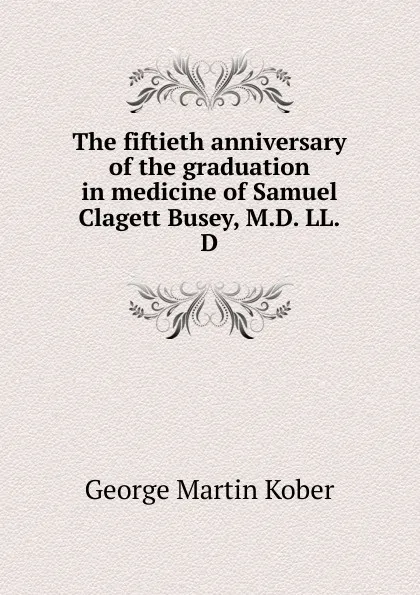 Обложка книги The fiftieth anniversary of the graduation in medicine of Samuel Clagett Busey, M.D. LL.D, George Martin Kober