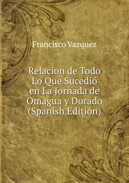 Обложка книги Relacion de Todo Lo Que Sucedio en La Jornada de Omagua y Dorado (Spanish Edition), Francisco Vazquez