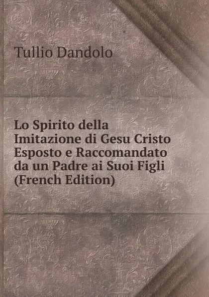 Обложка книги Lo Spirito della Imitazione di Gesu Cristo Esposto e Raccomandato da un Padre ai Suoi Figli (French Edition), Tullio Dandolo