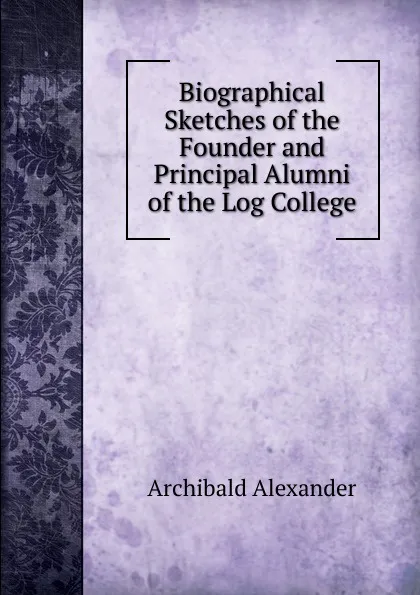 Обложка книги Biographical Sketches of the Founder and Principal Alumni of the Log College, Archibald Alexander