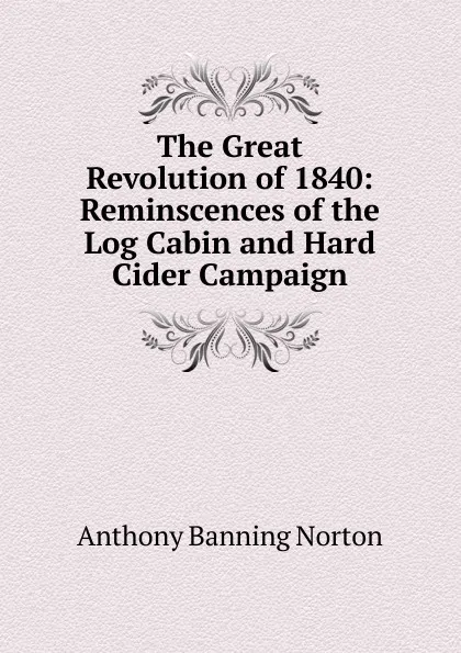 Обложка книги The Great Revolution of 1840: Reminscences of the Log Cabin and Hard Cider Campaign, Anthony Banning Norton