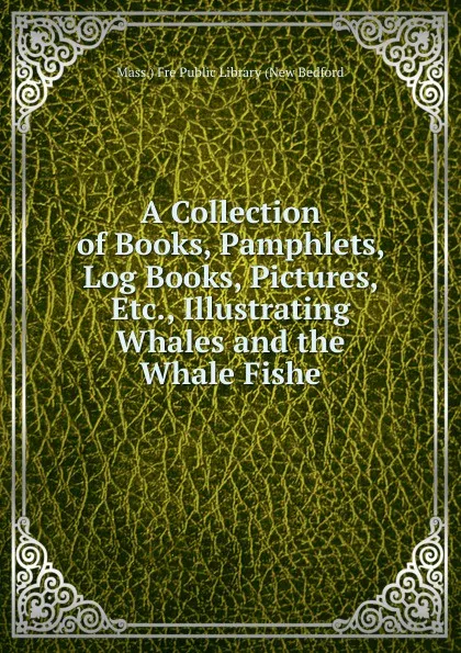 Обложка книги A Collection of Books, Pamphlets, Log Books, Pictures, Etc., Illustrating Whales and the Whale Fishe, Mass.) Fre Public Library (New Bedford