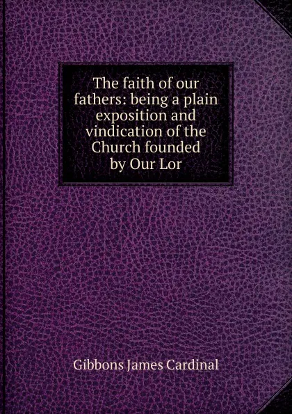 Обложка книги The faith of our fathers: being a plain exposition and vindication of the Church founded by Our Lor, Gibbons James Cardinal