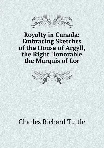 Обложка книги Royalty in Canada: Embracing Sketches of the House of Argyll, the Right Honorable the Marquis of Lor, Charles Richard Tuttle