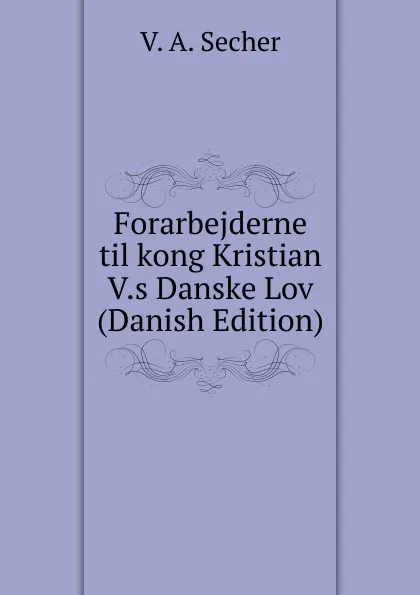 Обложка книги Forarbejderne til kong Kristian V.s Danske Lov (Danish Edition), V. A. Secher