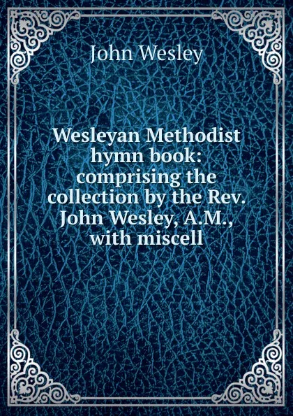 Обложка книги Wesleyan Methodist hymn book: comprising the collection by the Rev. John Wesley, A.M., with miscell, John Wesley