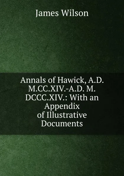 Обложка книги Annals of Hawick, A.D. M.CC.XIV.-A.D. M.DCCC.XIV.: With an Appendix of Illustrative Documents, James Wilson