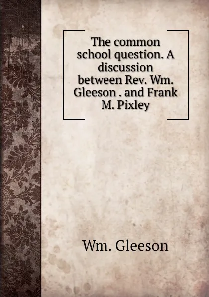 Обложка книги The common school question. A discussion between Rev. Wm. Gleeson . and Frank M. Pixley, Wm. Gleeson