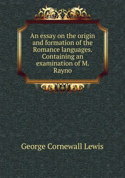 Обложка книги An essay on the origin and formation of the Romance languages. Containing an examination of M. Rayno, George Cornewall Lewis