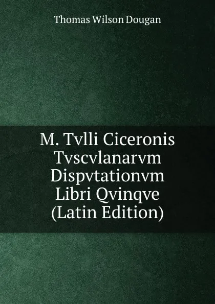 Обложка книги M. Tvlli Ciceronis Tvscvlanarvm Dispvtationvm Libri Qvinqve (Latin Edition), Thomas Wilson Dougan