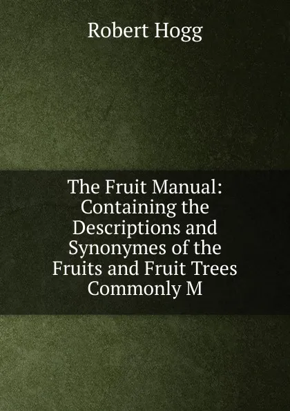 Обложка книги The Fruit Manual: Containing the Descriptions and Synonymes of the Fruits and Fruit Trees Commonly M, Robert Hogg