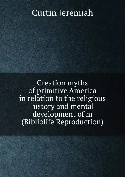 Обложка книги Creation myths of primitive America in relation to the religious history and mental development of m (Bibliolife Reproduction), Curtin Jeremiah