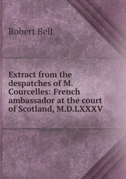 Обложка книги Extract from the despatches of M. Courcelles: French ambassador at the court of Scotland, M.D.LXXXV, Robert Bell