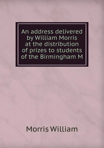 Обложка книги An address delivered by William Morris at the distribution of prizes to students of the Birmingham M, William Morris