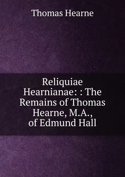 Обложка книги Reliquiae Hearnianae: : The Remains of Thomas Hearne, M.A., of Edmund Hall, Thomas Hearne