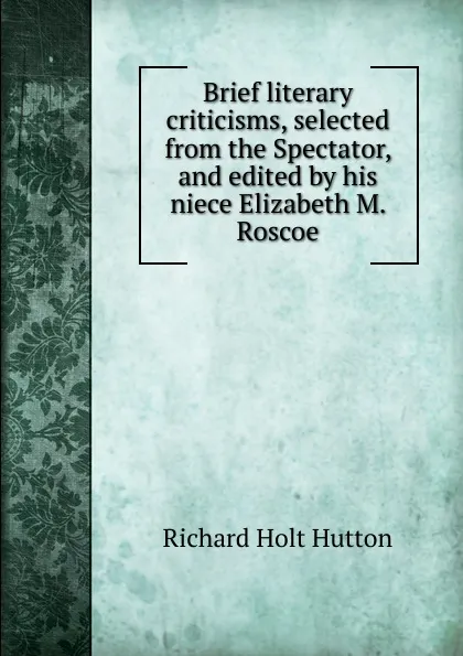 Обложка книги Brief literary criticisms, selected from the Spectator, and edited by his niece Elizabeth M. Roscoe, Richard Holt Hutton