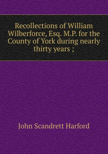 Обложка книги Recollections of William Wilberforce, Esq. M.P. for the County of York during nearly thirty years ;, John Scandrett Harford