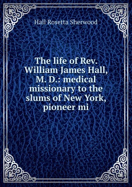 Обложка книги The life of Rev. William James Hall, M. D.: medical missionary to the slums of New York, pioneer mi, Hall Rosetta Sherwood