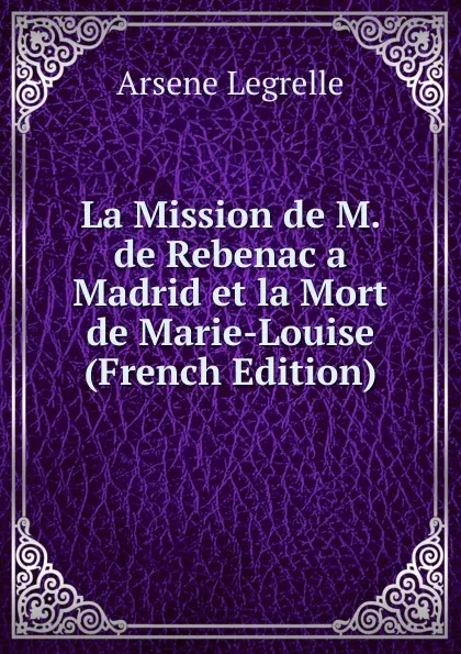 Обложка книги La Mission de M. de Rebenac a Madrid et la Mort de Marie-Louise (French Edition), Arsène Legrelle