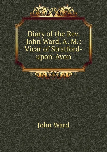 Обложка книги Diary of the Rev. John Ward, A. M.: Vicar of Stratford-upon-Avon, John Ward