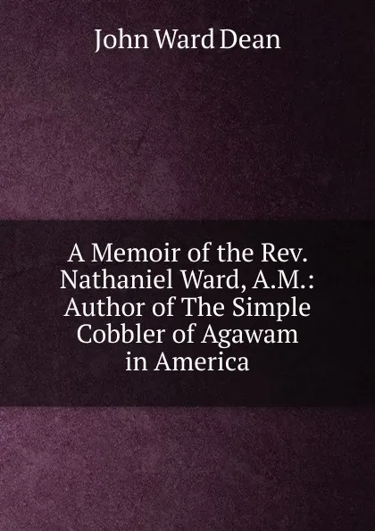 Обложка книги A Memoir of the Rev. Nathaniel Ward, A.M.: Author of The Simple Cobbler of Agawam in America, John Ward Dean