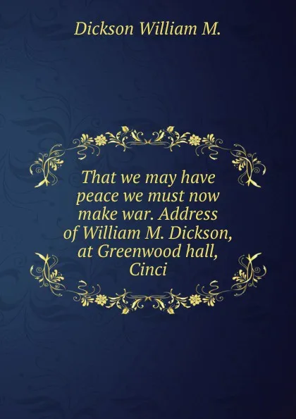 Обложка книги That we may have peace we must now make war. Address of William M. Dickson, at Greenwood hall, Cinci, Dickson William M.