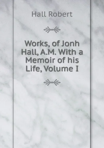 Обложка книги Works, of Jonh Hall, A.M. With a Memoir of his Life, Volume I, Robert Hall