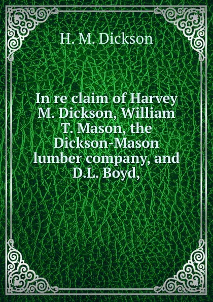 Обложка книги In re claim of Harvey M. Dickson, William T. Mason, the Dickson-Mason lumber company, and D.L. Boyd,, H. M. Dickson